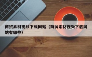 铁岭商贸素材视频下载网站（商贸素材视频下载网站有哪些）