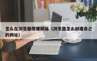铁岭怎么在浏览器搭建网站（浏览器怎么创建自己的网址）
