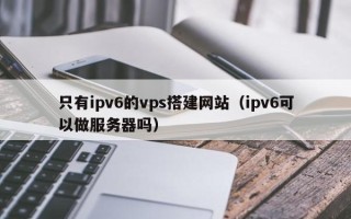 铁岭只有ipv6的vps搭建网站（ipv6可以做服务器吗）