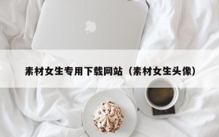 铁岭素材女生专用下载网站（素材女生头像）